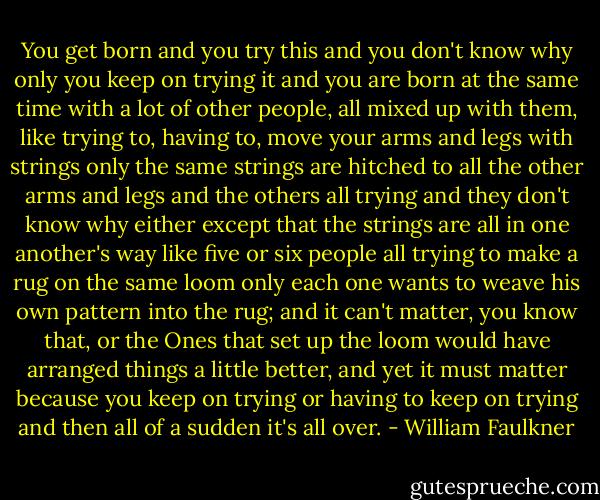 You get born and you try this and you don't know why only you keep on trying it and you are born at the same time with a lot of other people, all mixed up with them, like trying to, having to, move your arms and legs with strings only the same strings are hitched to all the other arms and legs and the others all trying and they don't know why either except that the strings are all in one another's way like five or six people all trying to make a rug on the same loom only each one wants to weave his own pattern into the rug; and it can't matter, you know that, or the Ones that set up the loom would have arranged things a little better, and yet it must matter because you keep on trying or having to keep on trying and then all of a sudden it's all over. - William Faulkner
