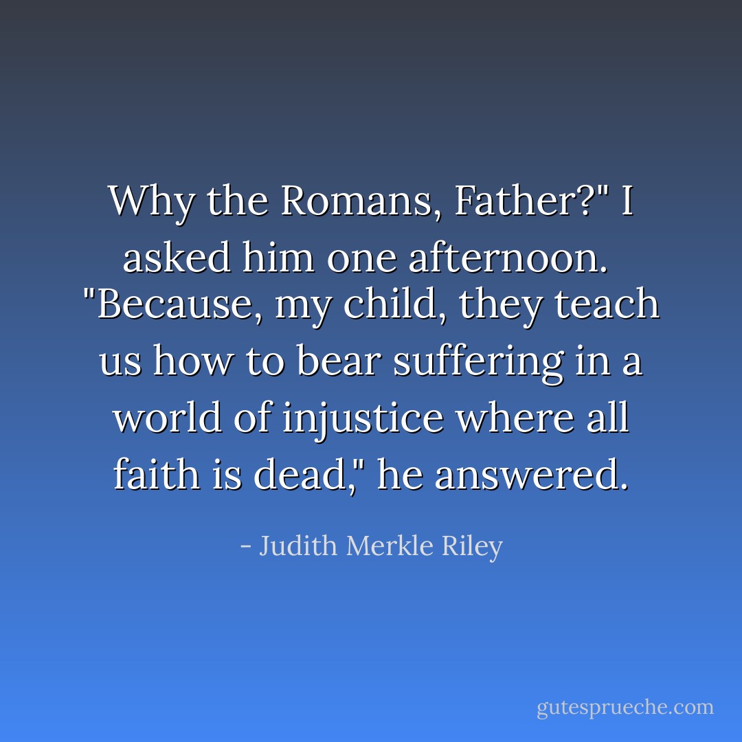 Why the Romans, Father?" I asked him one afternoon. <br />"Because, my child, they teach us how to bear suffering in a world of injustice where all faith is dead," he answered. - Judith Merkle Riley