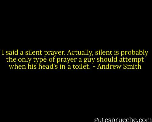 I said a silent prayer. Actually, silent is probably the only type of prayer a guy should attempt when his head's in a toilet. - Andrew Smith