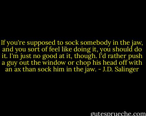 If you're supposed to sock somebody in the jaw, and you sort of feel like doing it, you should do it. I'm just no good at it, though. I'd rather push a guy out the window or chop his head off with an ax than sock him in the jaw. - J.D. Salinger