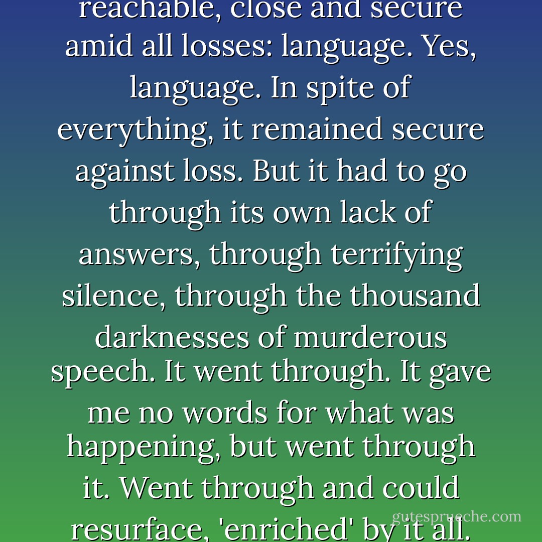 Only one thing remained reachable, close and secure amid all losses: language. Yes, language. In spite of everything, it remained secure against loss. But it had to go through its own lack of answers, through terrifying silence, through the thousand darknesses of murderous speech. It went through. It gave me no words for what was happening, but went through it. Went through and could resurface, 'enriched' by it all. - Paul Celan