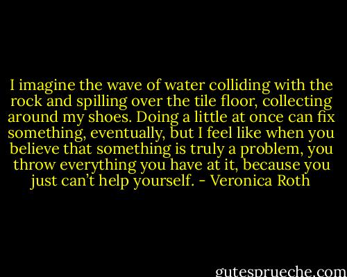 I imagine the wave of water colliding with the rock and spilling over the tile floor, collecting around my shoes. Doing a little at once can fix something, eventually, but I feel like when you believe that something is truly a problem, you throw everything you have at it, because you just can’t help yourself. - Veronica Roth