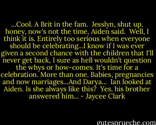 ...Cool. A Brit in the fam.<br /> Jesslyn, shut up, honey, now's not the time, Aiden said.<br /> Well, I think it is. Entirely too serious when everyone should be celebrating...I know if I was ever given a second chance with the children that I'll never get back, I sure as hell wouldn't question the whys or how-comes. It's time for a celebration. More than one. Babies, pregnancies and now marriages...And Darya...<br /> Ian looked at Aiden. Is she always like this?<br /> Yes, his brother answered him... - Jaycee Clark