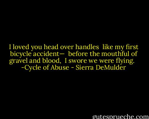 I loved you head over handles<br /><br />like my first bicycle accident—<br /><br />before the mouthful of gravel and blood,<br /><br />I swore we were flying.<br /><br /><br />-Cycle of Abuse - Sierra DeMulder