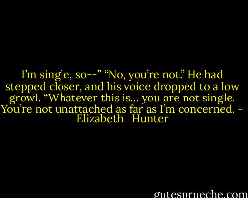 I’m single, so--”<br />“No, you’re not.” He had stepped closer, and his voice dropped to a low growl. “Whatever this is… you are not single. You’re not unattached as far as I’m concerned. - Elizabeth   Hunter
