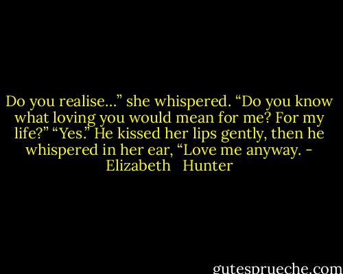 Do you realise…” she whispered. “Do you know what loving you would mean for me? For my life?”<br />“Yes.” He kissed her lips gently, then he whispered in her ear, “Love me anyway. - Elizabeth   Hunter