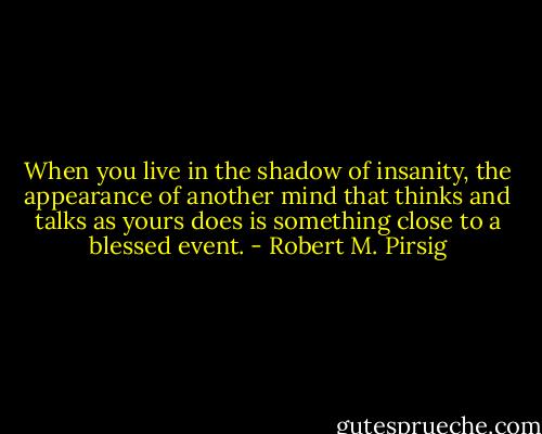When you live in the shadow of insanity, the appearance of another mind that thinks and talks as yours does is something close to a blessed event. - Robert M. Pirsig