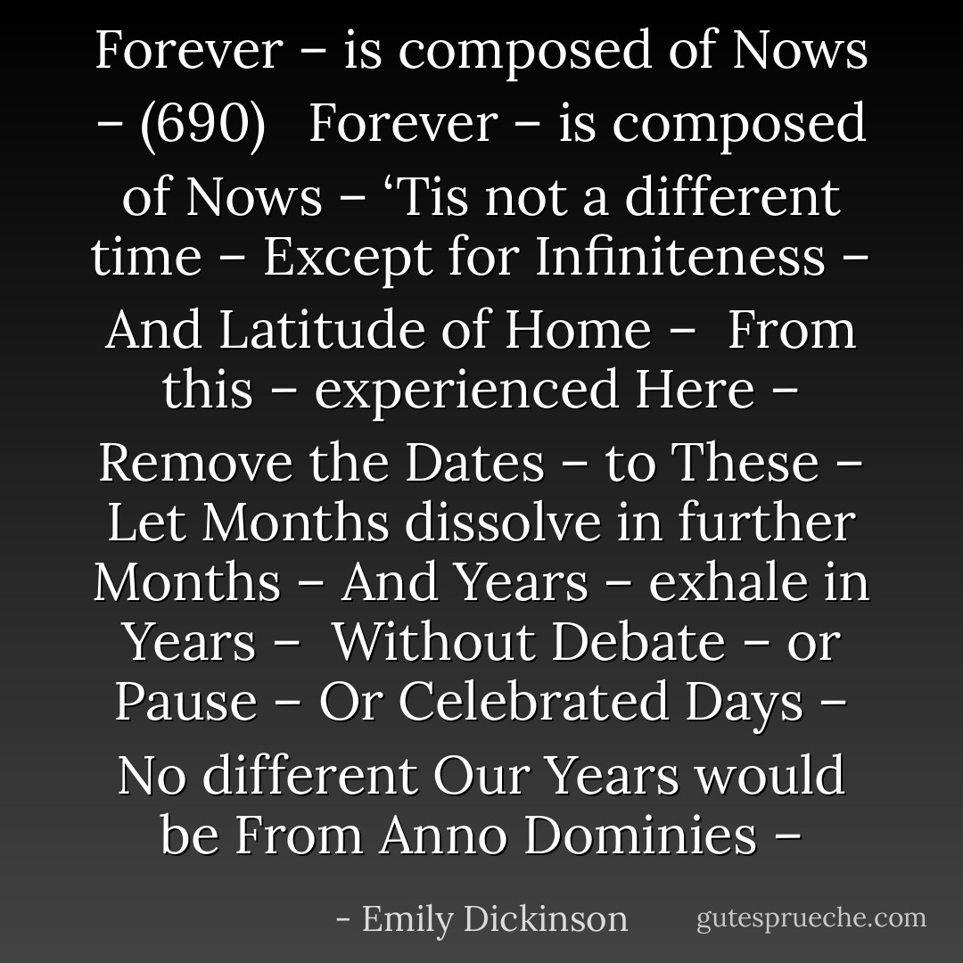 Forever – is composed of Nows – (690)<br /><br /><br />Forever – is composed of Nows –<br />‘Tis not a different time –<br />Except for Infiniteness –<br />And Latitude of Home –<br /><br />From this – experienced Here –<br />Remove the Dates – to These –<br />Let Months dissolve in further Months –<br />And Years – exhale in Years –<br /><br />Without Debate – or Pause –<br />Or Celebrated Days –<br />No different Our Years would be<br />From Anno Dominies – - Emily Dickinson