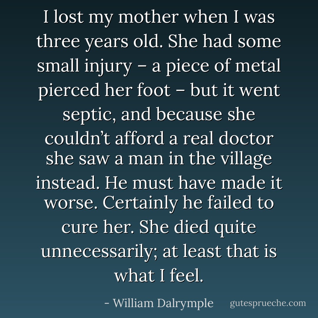 I lost my mother when I was three years old. She had some small injury – a piece of metal pierced her foot – but it went septic, and because she couldn’t afford a<br />real doctor she saw a man in the village instead. He must have made it worse. Certainly he failed to cure her. She died quite unnecessarily; at least that is what I feel. - William Dalrymple