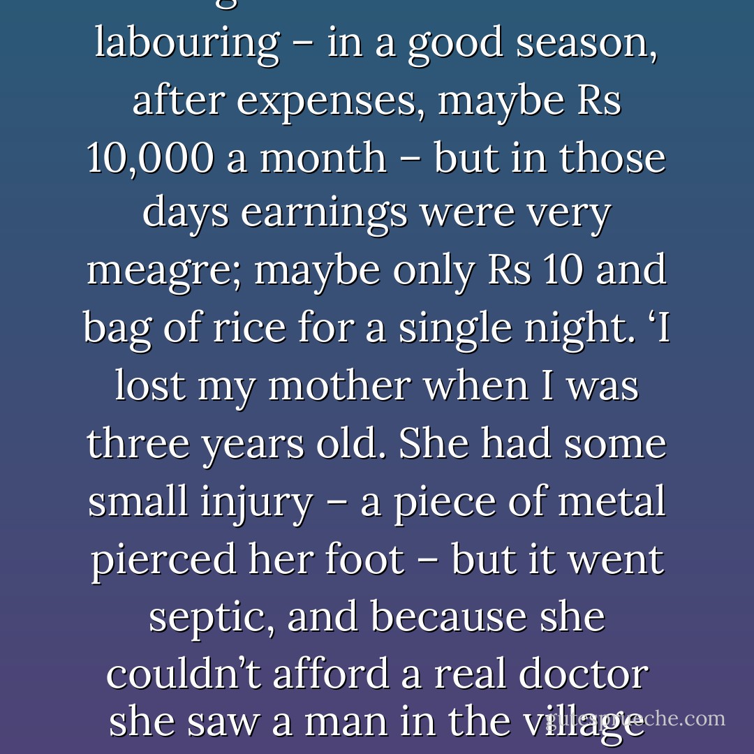 I grew up in extreme poverty,’ said Hari Das. ‘Like me, my father was a day labourer, who also did theyyam during the season. Today theyyam can bring in much<br />more than labouring – in a good season, after expenses, maybe Rs 10,000 a month – but in those days earnings were very meagre; maybe only Rs 10 and bag of rice<br />for a single night.<br />‘I lost my mother when I was three years old. She had some small injury – a piece of metal pierced her foot – but it went septic, and because she couldn’t afford a<br />real doctor she saw a man in the village instead. He must have made it worse. Certainly he failed to cure her. She died quite unnecessarily; at least that is what I feel. - William Dalrymple