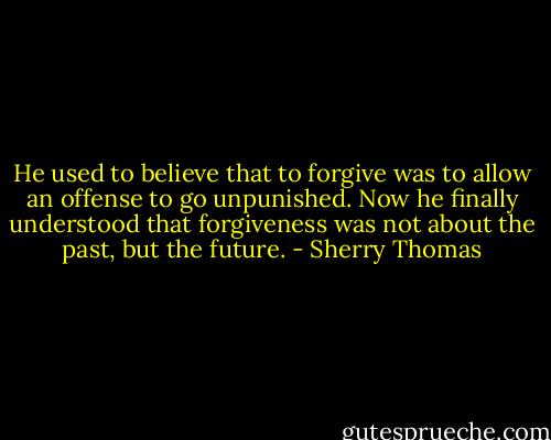 He used to believe that to forgive was to allow an offense to go unpunished. Now he finally understood that forgiveness was not about the past, but the future. - Sherry Thomas