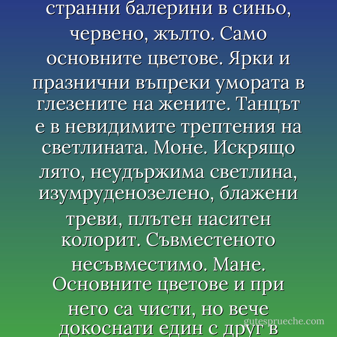 Тук ликуваше светлината. Беше заслепително, умопомрачително от щастието, което извираше от платната. Почувства, че сърцето му бие до пръсване, черепът му сякаш пропука по шевовете и увеличи размера си. Мамка му, мога да умра от апоплектичен удар! Тръгна като зашеметен покрай стените. Дега – някакви странни балерини в синьо, червено, жълто. Само основните цветове. Ярки и празнични въпреки умората в глезените на жените. Танцът е в невидимите трептения на светлината. Моне. Искрящо лято, неудържима светлина, изумруденозелено, блажени треви, плътен наситен колорит. Съвместеното несъвместимо. Мане. Основните цветове и при него са чисти, но вече докоснати един с друг в линията на преливане. Сливат се, без да се разграничават, но и без да натрапват съставния цвят. Сисле. Писаро. Навсякъде – въздух, лекота, щастие. Платната трептят, трепери и въздухът в залата. О, Боже!Ти, който искриш, сам зашеметен от светлината, която си! О, Боже! - Керана Ангелова