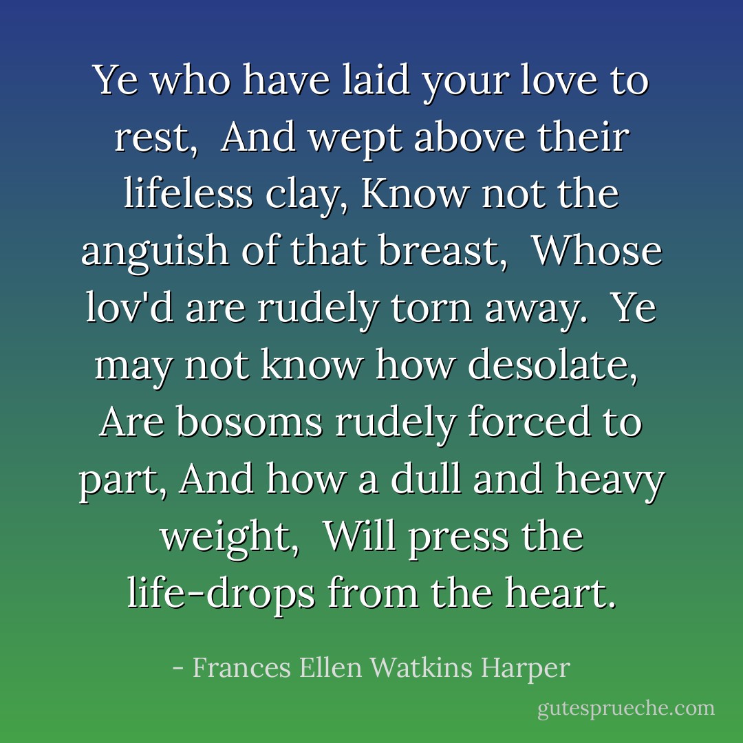 Ye who have laid your love to rest,<br /> And wept above their lifeless clay,<br />Know not the anguish of that breast,<br /> Whose lov'd are rudely torn away.<br /><br />Ye may not know how desolate,<br /> Are bosoms rudely forced to part,<br />And how a dull and heavy weight,<br /> Will press the life-drops from the heart. - Frances Ellen Watkins Harper