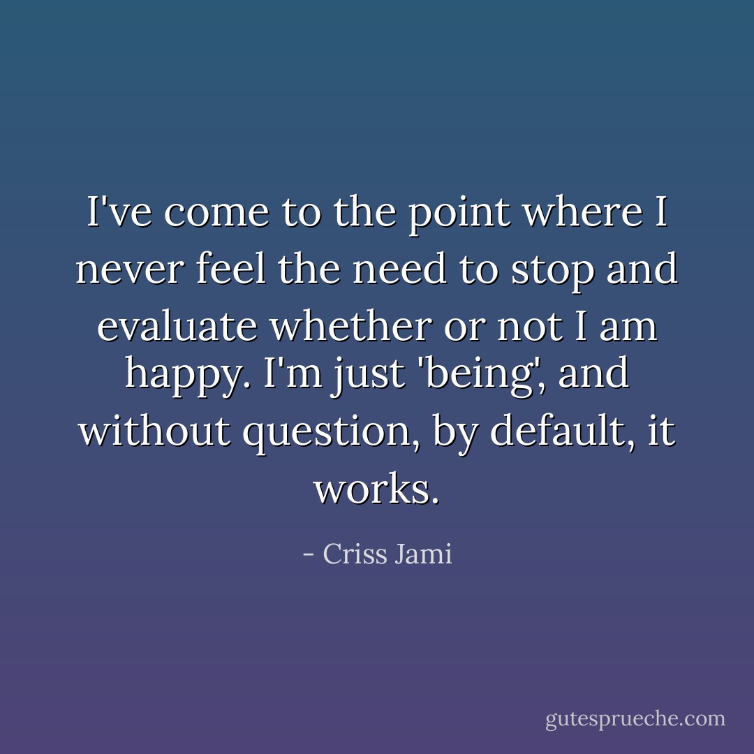 I've come to the point where I never feel the need to stop and evaluate whether or not I am happy. I'm just 'being', and without question, by default, it works. - Criss Jami