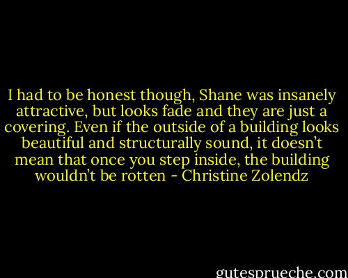 I had to be honest though, Shane was insanely attractive, but looks fade and they are just a covering. Even if the outside of a building looks beautiful and structurally sound, it doesn’t mean that once you step inside, the building wouldn’t be rotten - Christine Zolendz