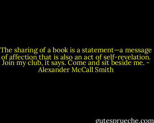 The sharing of a book is a statement—a message of affection that is also an act of self-revelation. Join my club, it says. Come and sit beside me. - Alexander McCall Smith