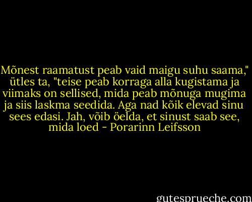 Mõnest raamatust peab vaid maigu suhu saama," ütles ta, "teise peab korraga alla kugistama ja viimaks on sellised, mida peab mõnuga mugima ja siis laskma seedida. Aga nad kõik elevad sinu sees edasi. Jah, võib öelda, et sinust saab see, mida loed - Porarinn Leifsson