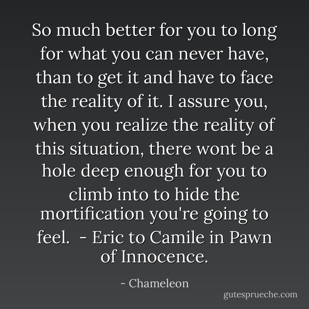 So much better for you to long for what you can never have, than to get it and have to face the reality of it. I assure you, when you realize the reality of this situation, there wont be a hole deep enough for you to climb into to hide the mortification you're going to feel.<br /> - Eric to Camile in Pawn of Innocence. - Chameleon