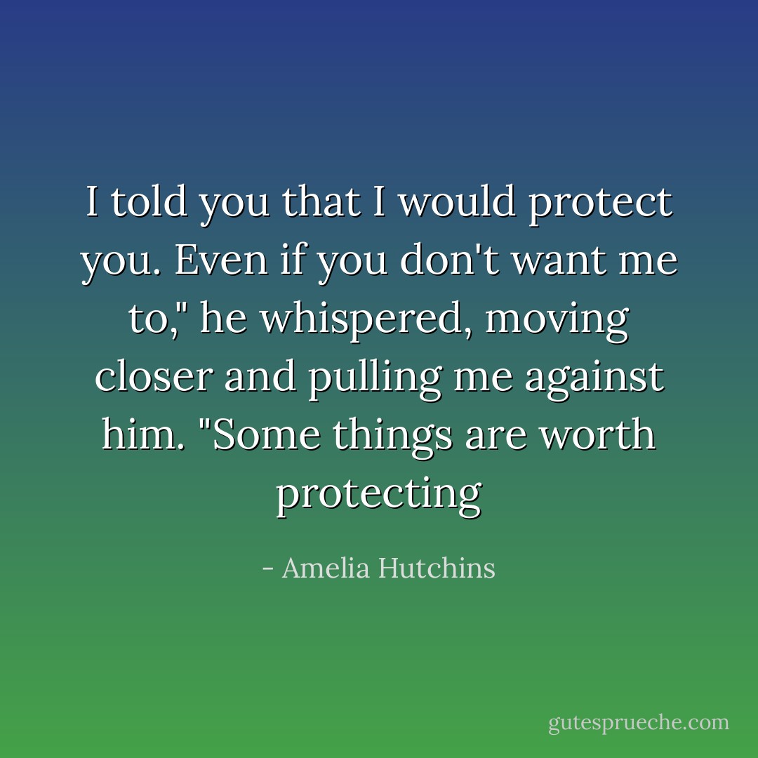 I told you that I would protect you. Even if you don't want me to," he whispered, moving closer and pulling me against him. "Some things are worth protecting - Amelia Hutchins