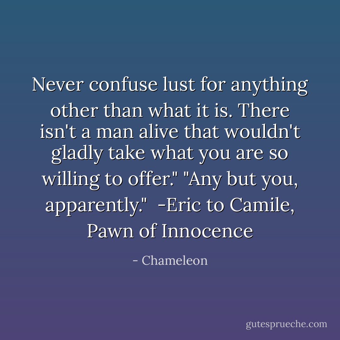 Never confuse lust for anything other than what it is. There isn't a man alive that wouldn't gladly take what you are so willing to offer."<br />"Any but you, apparently."<br /> -Eric to Camile, Pawn of Innocence - Chameleon
