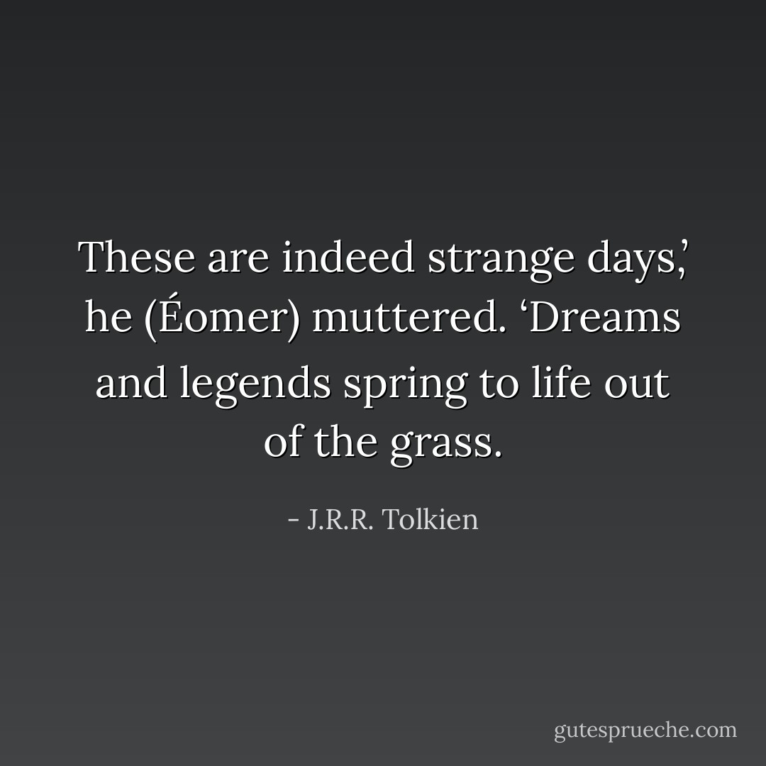 These are indeed strange days,’ he (Éomer) muttered. ‘Dreams and legends spring to life out of the grass. - J.R.R. Tolkien