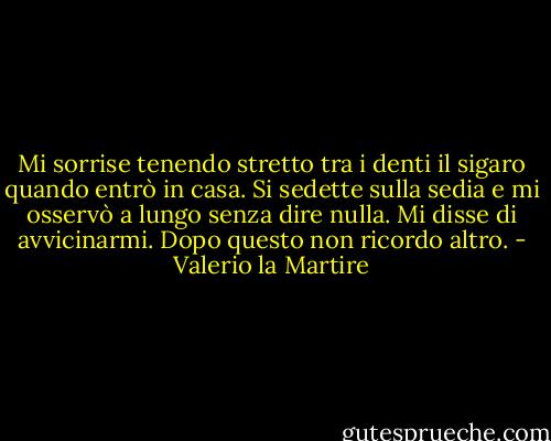 Mi sorrise tenendo stretto tra i denti il sigaro quando entrò in casa. Si sedette sulla sedia e mi osservò a lungo senza dire nulla. Mi disse di avvicinarmi. Dopo questo non ricordo altro. - Valerio la Martire