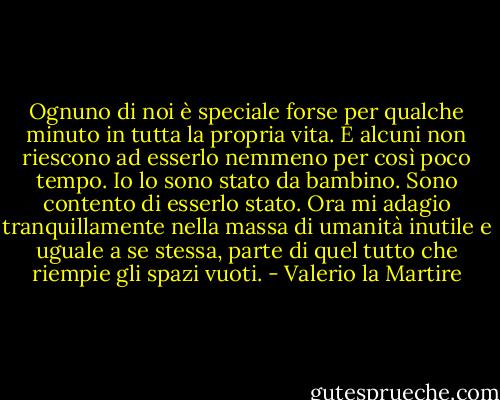 Ognuno di noi è speciale forse per qualche minuto in tutta la propria vita. E alcuni non riescono ad esserlo nemmeno per così poco tempo. Io lo sono stato da bambino. Sono contento di esserlo stato. Ora mi adagio tranquillamente nella massa di umanità inutile e uguale a se stessa, parte di quel tutto che riempie gli spazi vuoti. - Valerio la Martire