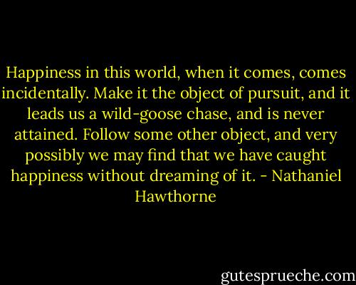 Happiness in this world, when it comes, comes incidentally. Make it the object of pursuit, and it leads us a wild-goose chase, and is never attained. Follow some other object, and very possibly we may find that we have caught happiness without dreaming of it. - Nathaniel Hawthorne