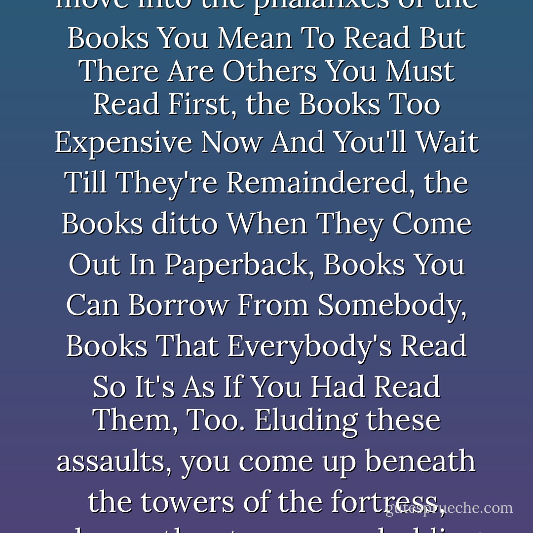 In the shop window you have promptly identified the cover with the title you were looking for. Following this visual trail, you have forced your way through the shop past the thick barricade of Books You Haven't Read, which were frowning at you from the tables and shelves, trying to cow you. But you know you must never allow yourself to be awed, that among them there extend for acres and acres the Books You Needn't Read, the Books Made For Purposes Other Than Reading, Books Read Even Before You Open Them Since They Belong To The Category Of Books Read Before Being Written. And thus you pass the outer girdle of ramparts, but then you are attacked by the infantry of the Books That If You Had More Than One Life You Would Certainly Also Read But Unfortunately Your Days Are Numbered. With a rapid maneuver you bypass them and move into the phalanxes of the Books You Mean To Read But There Are Others You Must Read First, the Books Too Expensive Now And You'll Wait Till They're Remaindered, the Books ditto When They Come Out In Paperback, Books You Can Borrow From Somebody, Books That Everybody's Read So It's As If You Had Read Them, Too. Eluding these assaults, you come up beneath the towers of the fortress, where other troops are holding out:<br /><br />the Books You've Been Planning To Read For Ages,<br /><br />the Books You've Been Hunting For Years Without Success,<br /><br />the Books Dealing With Something You're Working On At The Moment,<br /><br />the Books You Want To Own So They'll Be Handy Just In Case,<br /><br />the Books You Could Put Aside Maybe To Read This Summer,<br /><br />the Books You Need To Go With Other Books On Your Shelves,<br /><br />the Books That Fill You With Sudden, Inexplicable Curiosity, Not Easily Justified,<br /><br />Now you have been able to reduce the countless embattled troops to an array that is, to be sure, very large but still calculable in a finite number; but this relative relief is then undermined by the ambush of the Books Read Long Ago Which It's Now Time To Reread and the Books You've Always Pretended To Have Read And Now It's Time To Sit Down And Really Read Them. - Italo Calvino