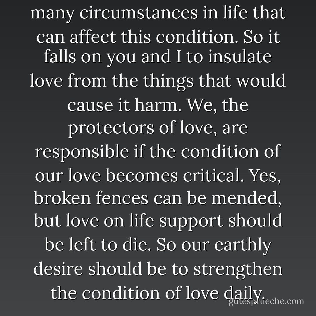 Love is a condition. There are many circumstances in life that can affect this condition. So it falls on you and I to insulate love from the things that would cause it harm. We, the protectors of love, are responsible if the condition of our love becomes critical. Yes, broken fences can be mended, but love on life support should be left to die. So our earthly desire should be to strengthen the condition of love daily. - Gregory C. Warner