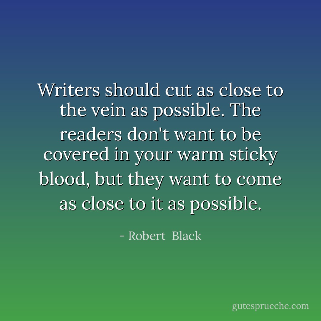 Writers should cut as close to the vein as possible. The readers don't want to be covered in your warm sticky blood, but they want to come as close to it as possible. - Robert  Black