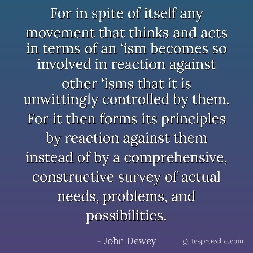 For in spite of itself any movement that thinks and acts in terms of an ‘ism becomes so involved in reaction against other ‘isms that it is unwittingly controlled by them. For it then forms its principles by reaction against them instead of by a comprehensive, constructive survey of actual needs, problems, and possibilities. - John Dewey