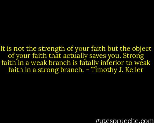 It is not the strength of your faith but the object of your faith that actually saves you. Strong faith in a weak branch is fatally inferior to weak faith in a strong branch. - Timothy J. Keller