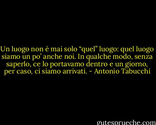 Un luogo non è mai solo “quel” luogo: quel luogo siamo un po’ anche noi. In qualche modo, senza saperlo, ce lo portavamo dentro e un giorno, per caso, ci siamo arrivati. - Antonio Tabucchi
