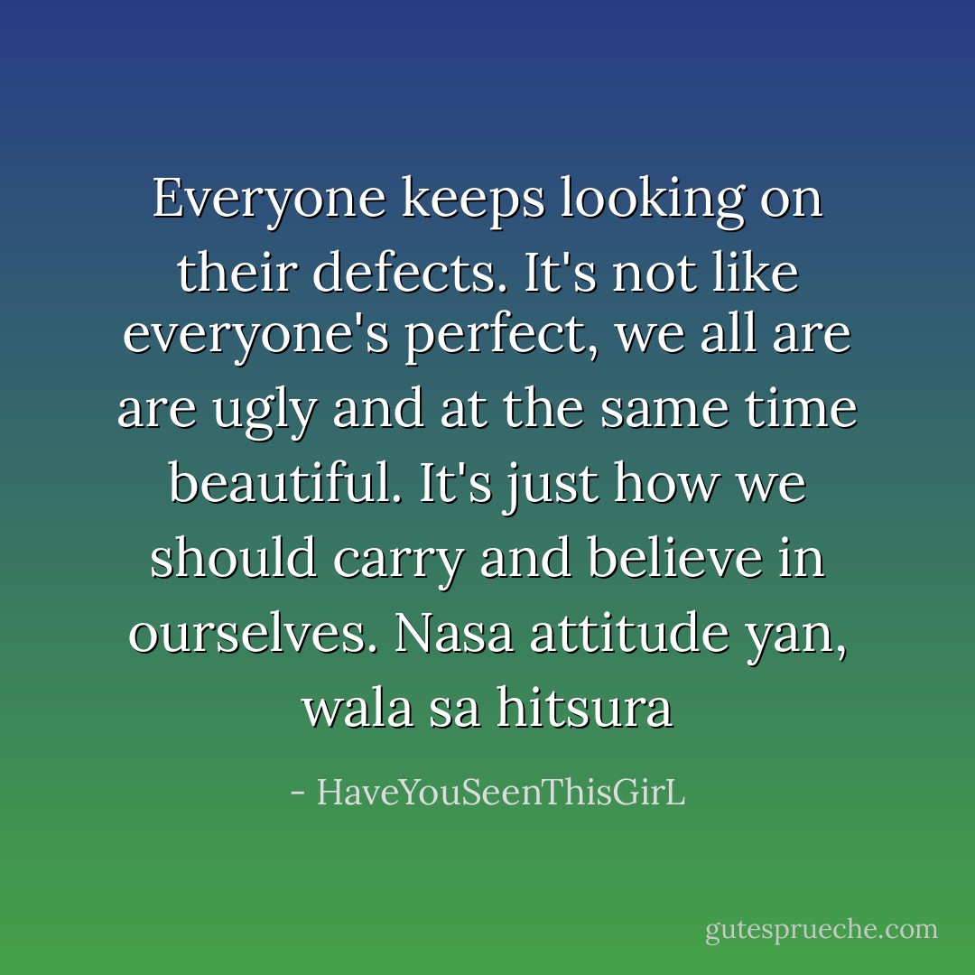 Everyone keeps looking on their defects. It's not like everyone's perfect, we all are are ugly and at the same time beautiful. It's just how we should carry and believe in ourselves. Nasa attitude yan, wala sa hitsura - HaveYouSeenThisGirL