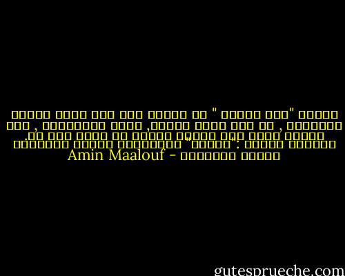 تمتمت "هذا بيتنا " مع العلم أنه ليس بيتى بمطلق الأحوال , بل على أبعد تقدير, ووفق الفرضيات , بيت حوالى اثنى عشر نسيبا بعيدا لم ألتق بهم قط. وتمتمت ثانية :"بيتنا" واغرورقت عيناى بالدموع بغباء وبتفاهة - Amin Maalouf