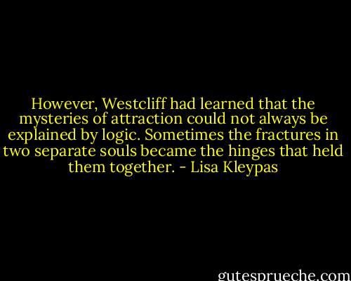 However, Westcliff had learned that the mysteries of attraction could not always be explained by logic. Sometimes the fractures in two separate souls became the hinges that held them together. - Lisa Kleypas