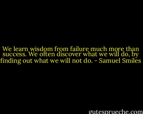 We learn wisdom from failure much more than success. We often discover what we will do, by finding out what we will not do. - Samuel Smiles