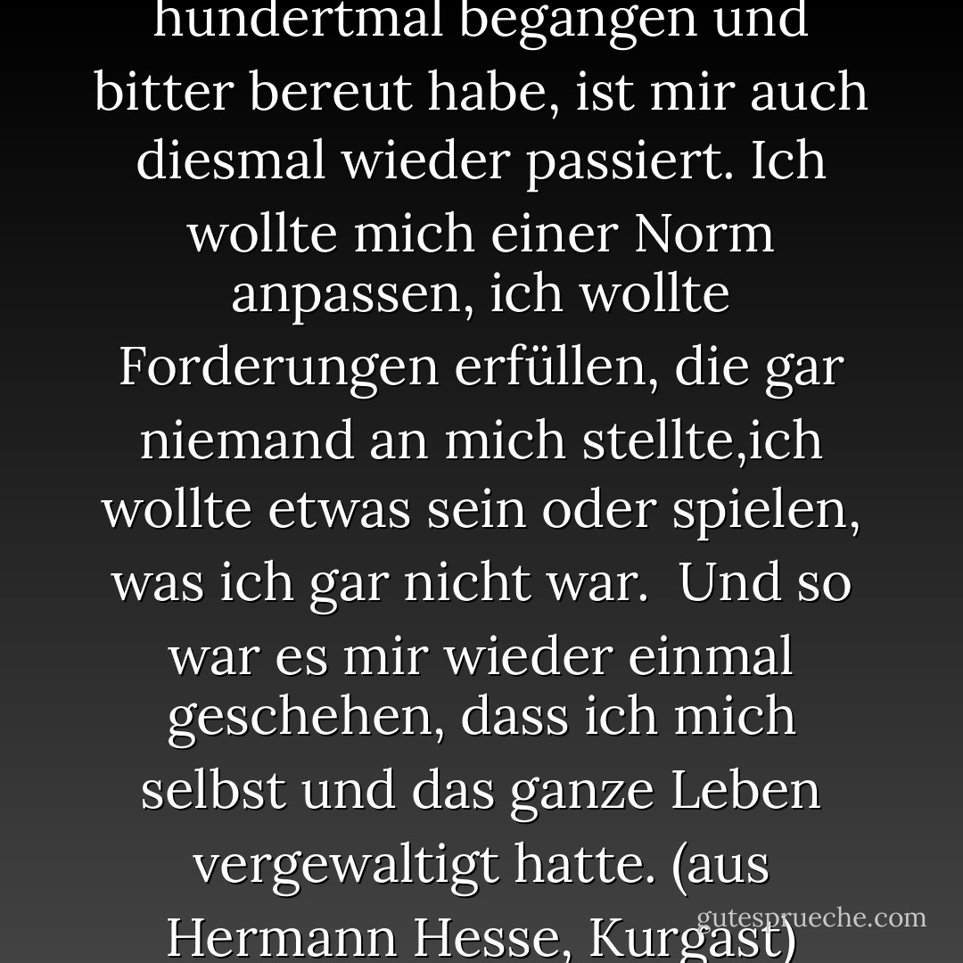 Ein alter, ewiger Fehler, den ich hundertmal begangen und bitter bereut habe, ist mir auch diesmal wieder passiert. Ich wollte mich einer Norm anpassen, ich wollte Forderungen erfüllen, die gar niemand an mich stellte,ich wollte etwas sein oder spielen, was ich gar nicht war. <br />Und so war es mir wieder einmal geschehen, dass ich mich selbst und das ganze Leben vergewaltigt hatte.<br />(aus Hermann Hesse, Kurgast) - Hermann Hesse
