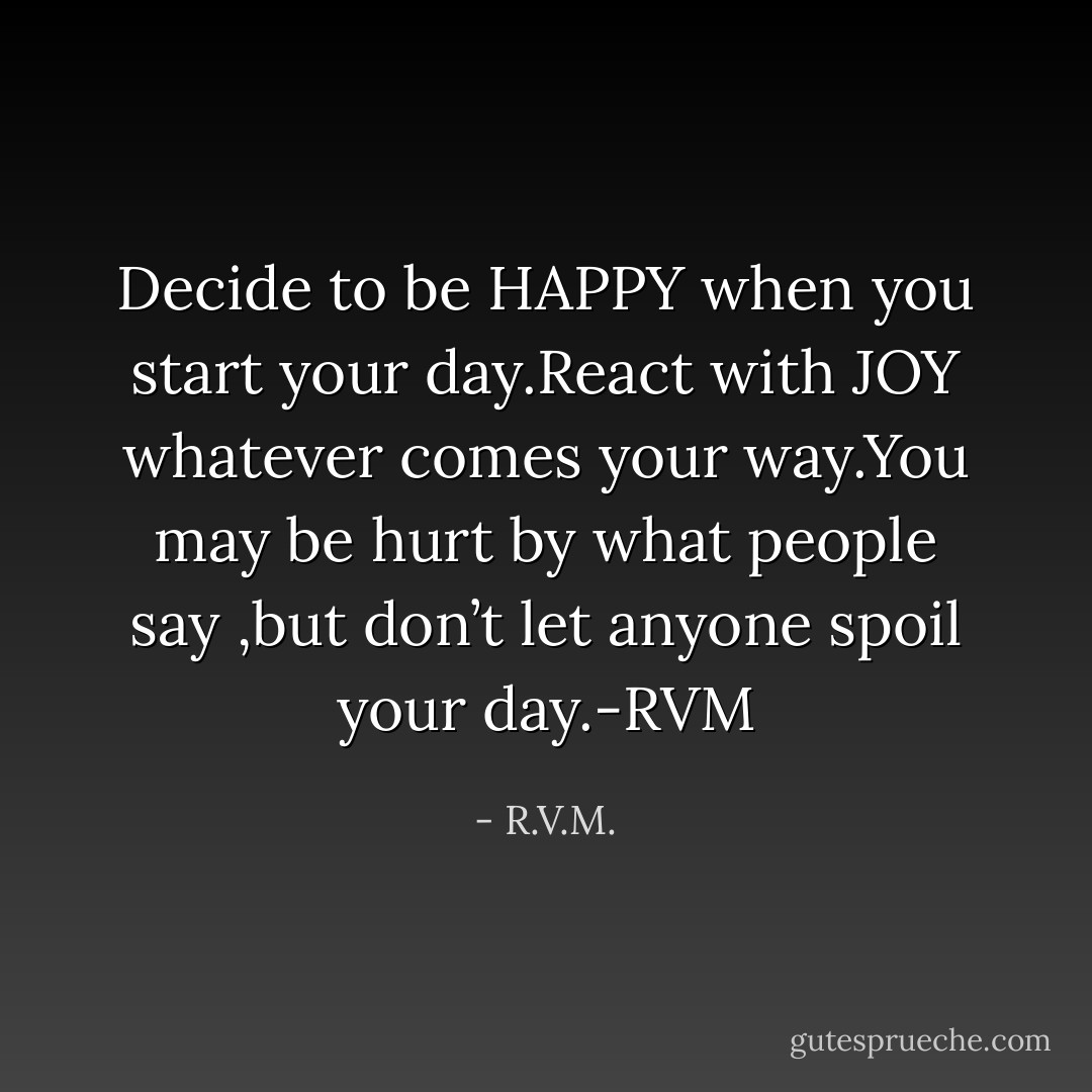 Decide to be HAPPY when you start your day.React with JOY whatever comes your way.You may be hurt by what people say ,but don’t let anyone spoil your day.-RVM - R.V.M.