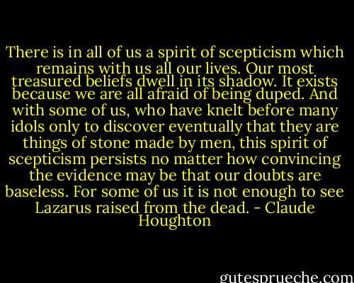 There is in all of us a spirit of scepticism which remains with us all our lives. Our most treasured beliefs dwell in its shadow. It exists because we are all afraid of being duped. And with some of us, who have knelt before many idols only to discover eventually that they are things of stone made by men, this spirit of scepticism persists no matter how convincing the evidence may be that our doubts are baseless. For some of us it is not enough to see Lazarus raised from the dead. - Claude Houghton
