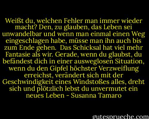 Weißt du, welchen Fehler man immer wieder macht? Den, zu glauben, das Leben sei unwandelbar und wenn man einmal einen Weg eingeschlagen habe, müsse man ihn auch bis zum Ende gehen. <br />Das Schicksal hat viel mehr Fantasie als wir.<br />Gerade, wenn du glaubst, du befändest dich in einer ausweglosen Situation, wenn du den Gipfel höchster Verzweiflung erreichst, verändert sich mit der Geschwindigkeit eines Windstoßes alles, dreht sich und plötzlich lebst du unvermutet ein neues Leben - Susanna Tamaro