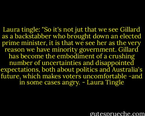 Laura tingle: "So it's not jut that we see Gillard as a backstabber who brought down an elected prime minister, it is that we see her as the very reason we have minority government. Gillard has become the embodiment of a crushing number of uncertainties and disappointed expectations, both about politics and Australia's future, which makes voters uncomfortable -and in some cases angry. - Laura Tingle
