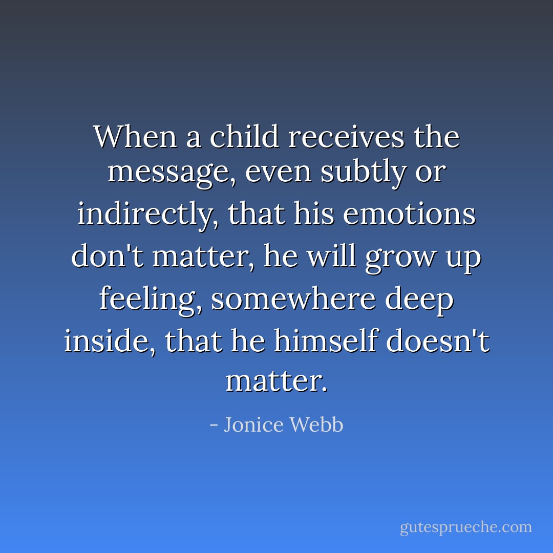 When a child receives the message, even subtly or indirectly, that his emotions don't matter, he will grow up feeling, somewhere deep inside, that he himself doesn't matter. - Jonice Webb