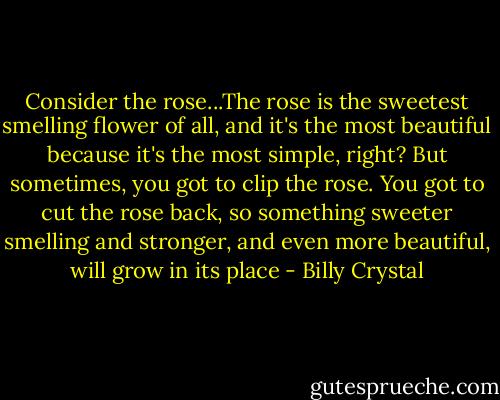 Consider the rose...The rose is the sweetest smelling flower of all, and it's the most beautiful because it's the most simple, right? But sometimes, you got to clip the rose. You got to cut the rose back, so something sweeter smelling and stronger, and even more beautiful, will grow in its place - Billy Crystal