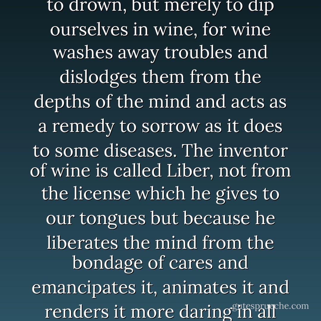 At times we ought to drink even to intoxication, not so as to drown, but merely to dip ourselves in wine, for wine washes away troubles and dislodges them from the depths of the mind and acts as a remedy to sorrow as it does to some diseases. The inventor of wine is called Liber, not from the license which he gives to our tongues but because he liberates the mind from the bondage of cares and emancipates it, animates it and renders it more daring in all that it attempts. - Seneca