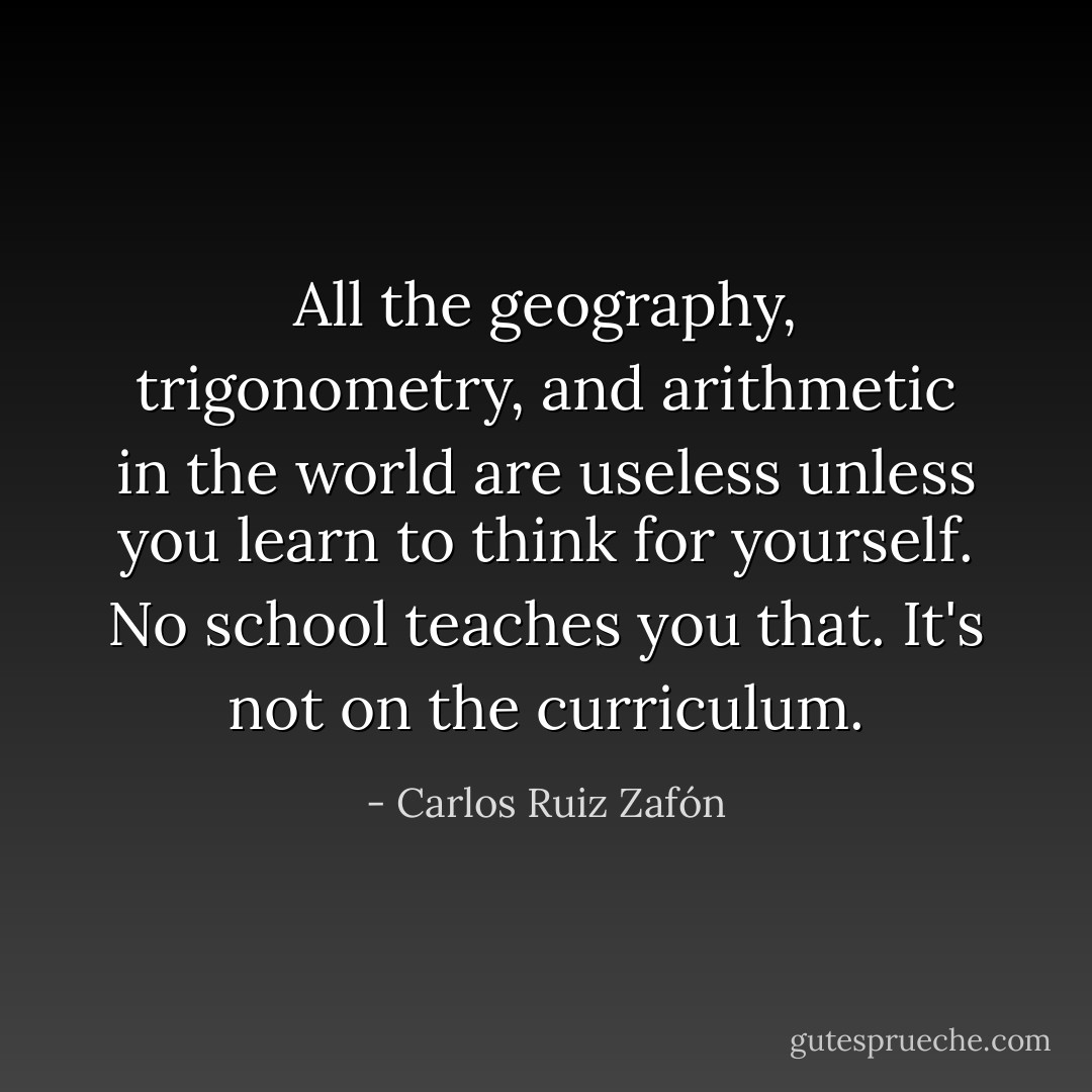All the geography, trigonometry, and arithmetic in the world are useless unless you learn to think for yourself. No school teaches you that. It's not on the curriculum. - Carlos Ruiz Zafón