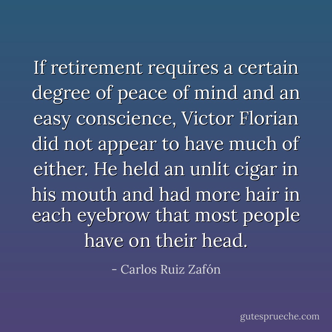 If retirement requires a certain degree of peace of mind and an easy conscience, Victor Florian did not appear to have much of either. He held an unlit cigar in his mouth and had more hair in each eyebrow that most people have on their head. - Carlos Ruiz Zafón