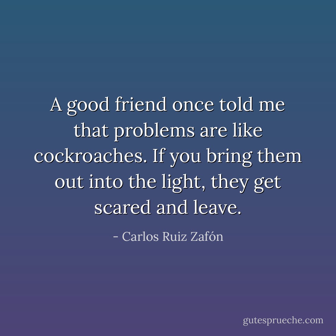 A good friend once told me that problems are like cockroaches. If you bring them out into the light, they get scared and leave. - Carlos Ruiz Zafón
