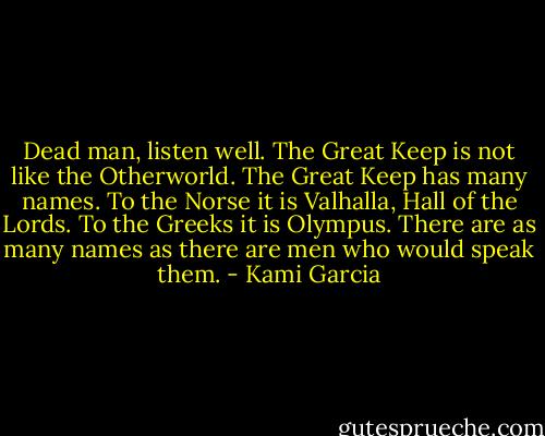Dead man, listen well. The Great Keep is not like the Otherworld. The Great Keep has many names. To the Norse it is Valhalla, Hall of the Lords. To the Greeks it is Olympus. There are as many names as there are men who would speak them. - Kami Garcia